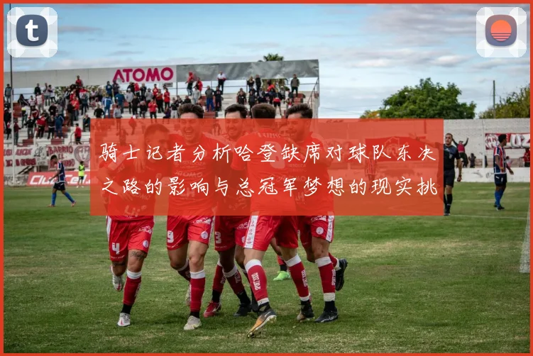 骑士记者分析哈登缺席对球队东决之路的影响与总冠军梦想的现实挑战