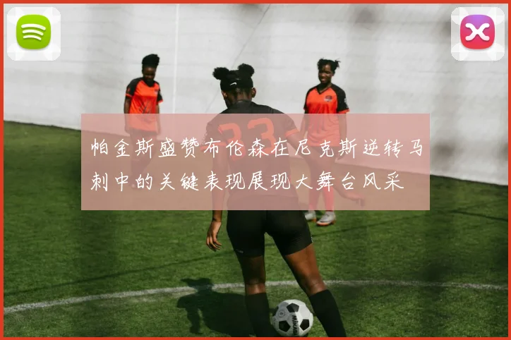 帕金斯盛赞布伦森在尼克斯逆转马刺中的关键表现展现大舞台风采