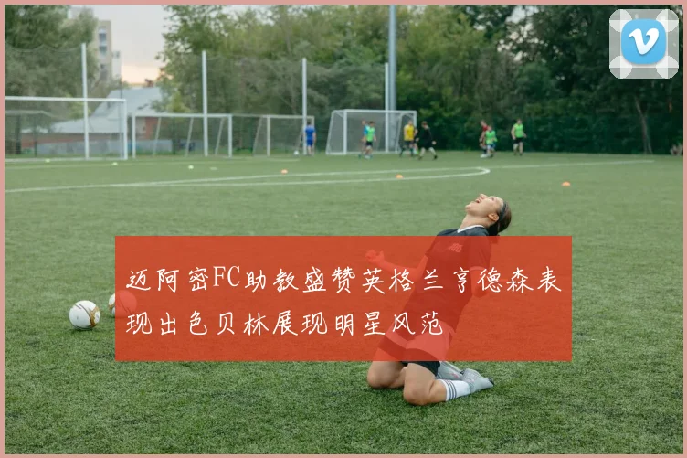 迈阿密FC助教盛赞英格兰亨德森表现出色贝林展现明星风范