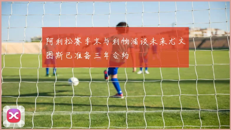 阿利松赛季末与利物浦谈未来尤文图斯已准备三年合约