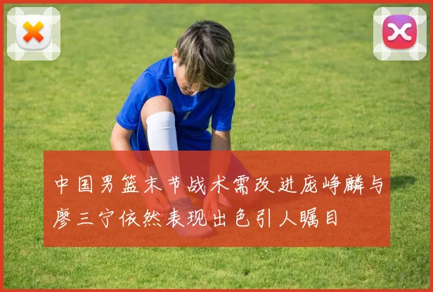 中国男篮末节战术需改进庞峥麟与廖三宁依然表现出色引人瞩目