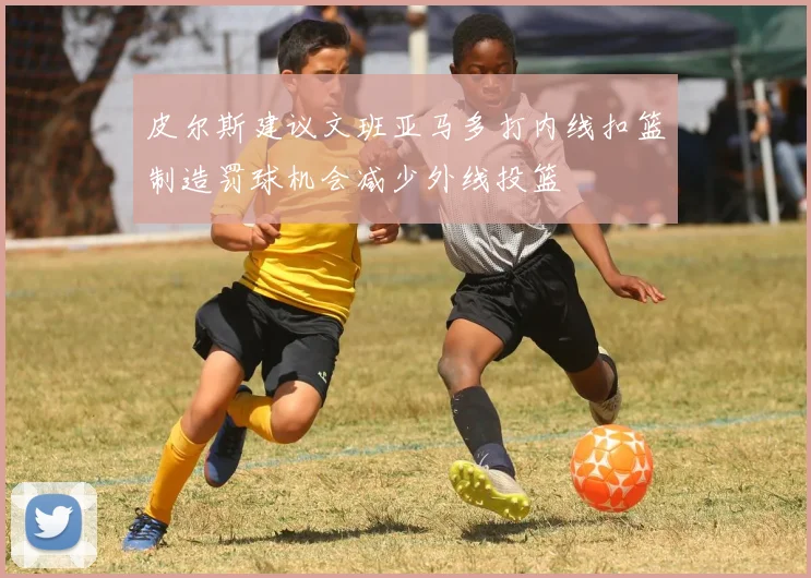 皮尔斯建议文班亚马多打内线扣篮制造罚球机会减少外线投篮