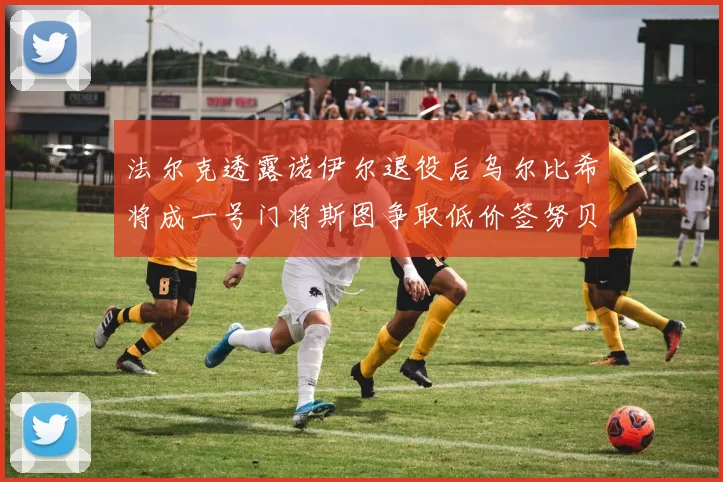 法尔克透露诺伊尔退役后乌尔比希将成一号门将斯图争取低价签努贝尔