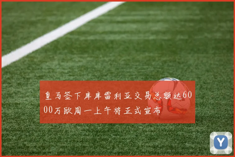 皇马签下库库雷利亚交易总额达6000万欧周一上午将正式宣布