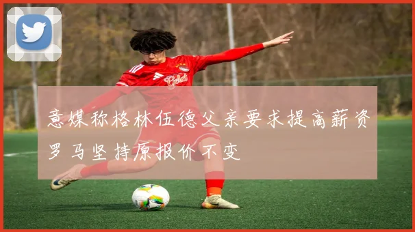 意媒称格林伍德父亲要求提高薪资罗马坚持原报价不变