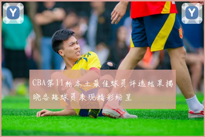 CBA第11轮本土最佳球员评选结果揭晓各路球员表现精彩纷呈