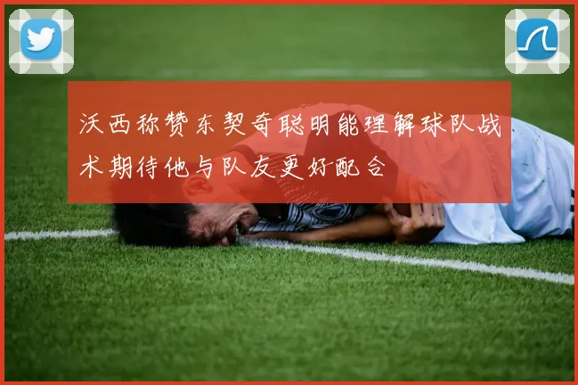 沃西称赞东契奇聪明能理解球队战术期待他与队友更好配合