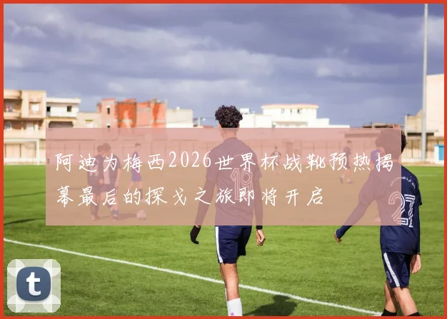 阿迪为梅西2026世界杯战靴预热揭幕最后的探戈之旅即将开启