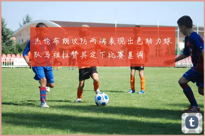 杰伦布朗攻防两端表现出色助力球队马祖拉赞其定下比赛基调