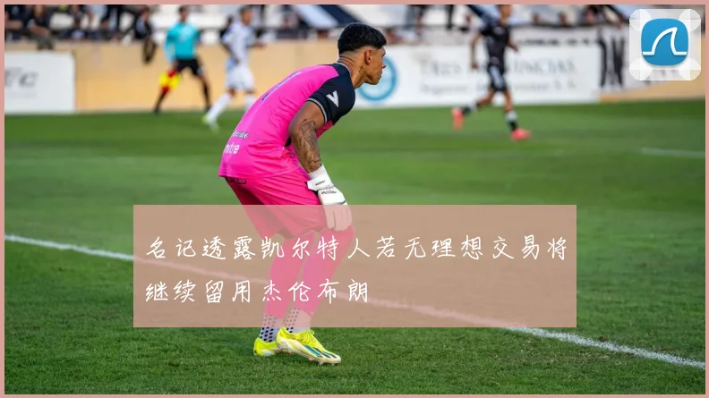 名记透露凯尔特人若无理想交易将继续留用杰伦布朗
