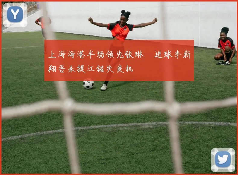 上海海港半场领先张琳芃进球李新翔吾米提江错失良机