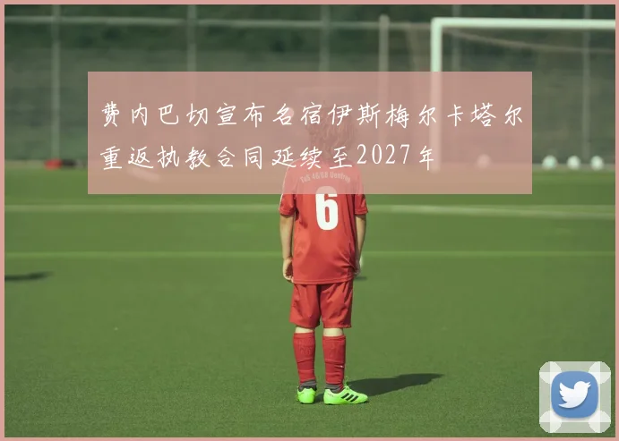 费内巴切宣布名宿伊斯梅尔卡塔尔重返执教合同延续至2027年