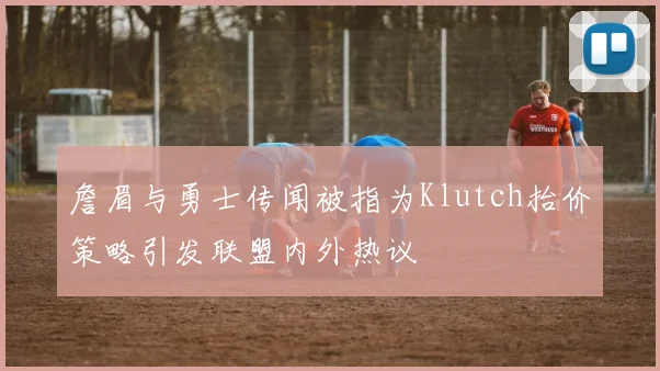 詹眉与勇士传闻被指为Klutch抬价策略引发联盟内外热议