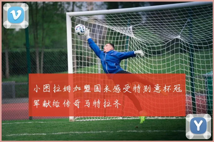小图拉姆加盟国米感受特别意杯冠军献给传奇马特拉齐