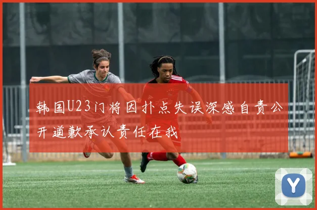 韩国U23门将因扑点失误深感自责公开道歉承认责任在我