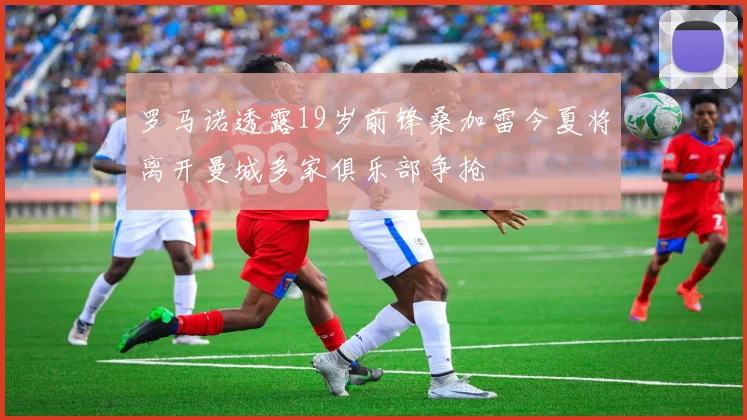 罗马诺透露19岁前锋桑加雷今夏将离开曼城多家俱乐部争抢