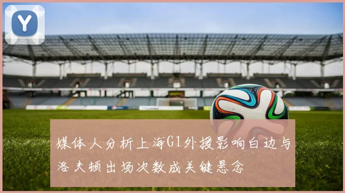 媒体人分析上海G1外援影响白边与洛夫顿出场次数成关键悬念