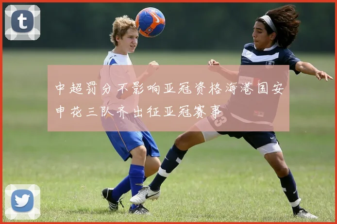 中超罚分不影响亚冠资格海港国安申花三队齐出征亚冠赛事