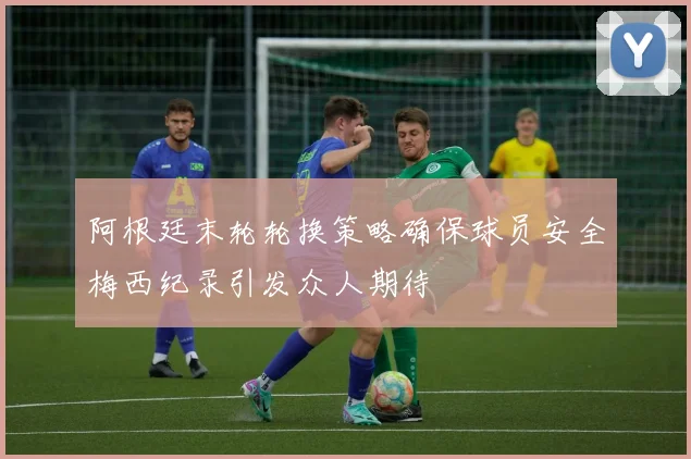 阿根廷末轮轮换策略确保球员安全梅西纪录引发众人期待