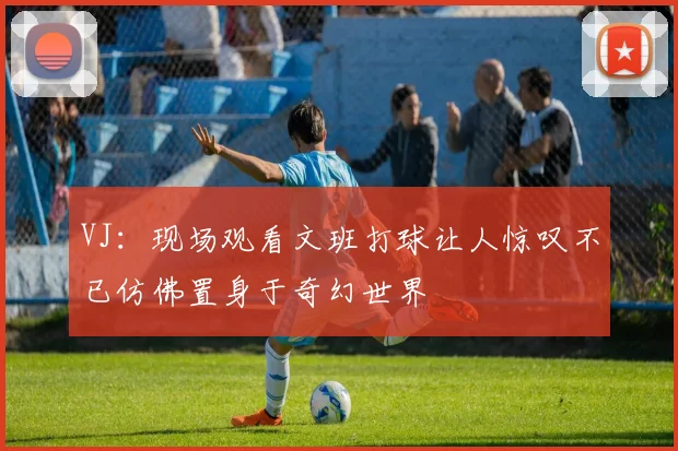 VJ：现场观看文班打球让人惊叹不已仿佛置身于奇幻世界