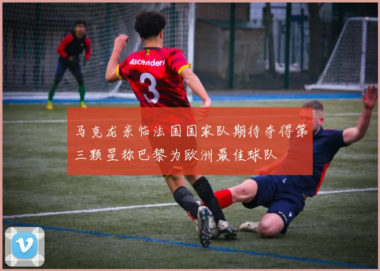 马克龙亲临法国国家队期待夺得第三颗星称巴黎为欧洲最佳球队