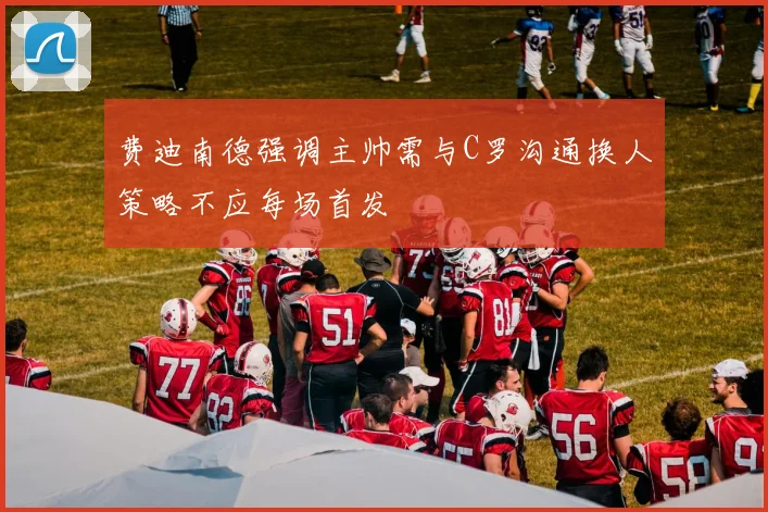 费迪南德强调主帅需与C罗沟通换人策略不应每场首发