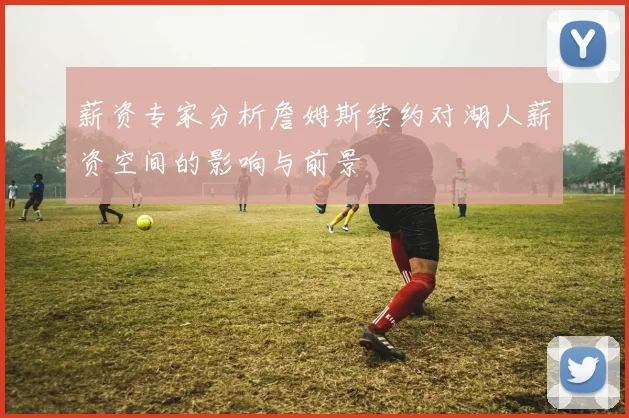 薪资专家分析詹姆斯续约对湖人薪资空间的影响与前景
