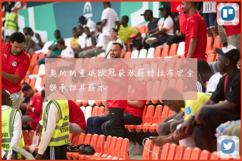 奥纳纳重返欧冠获涨薪特拉布宗全额承担其薪水